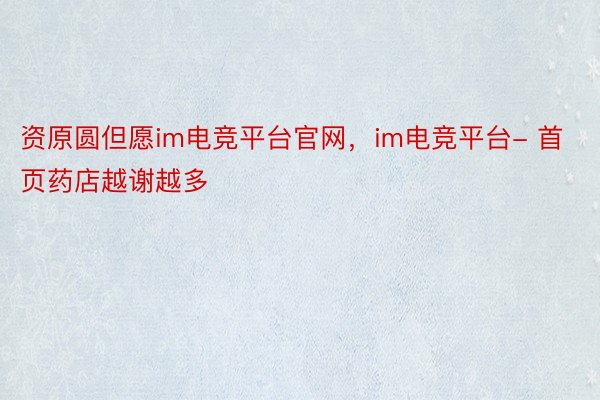 资原圆但愿im电竞平台官网，im电竞平台- 首页药店越谢越多