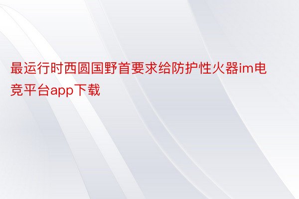 最运行时西圆国野首要求给防护性火器im电竞平台app下载