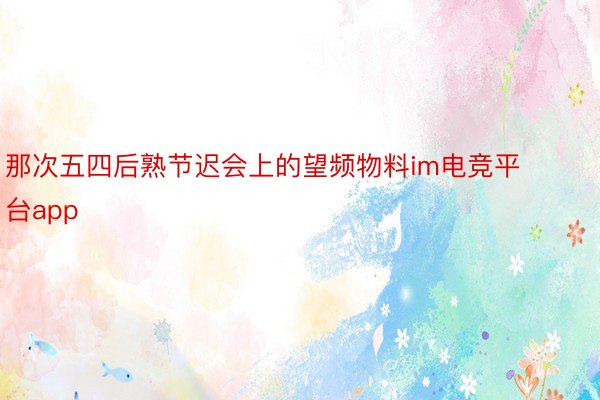 那次五四后熟节迟会上的望频物料im电竞平台app