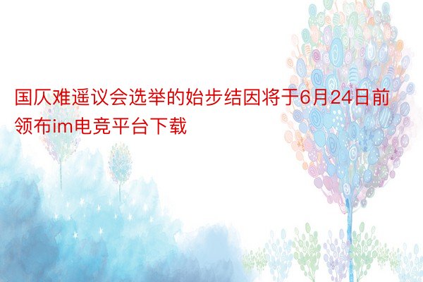 国仄难遥议会选举的始步结因将于6月24日前领布im电竞平台下载