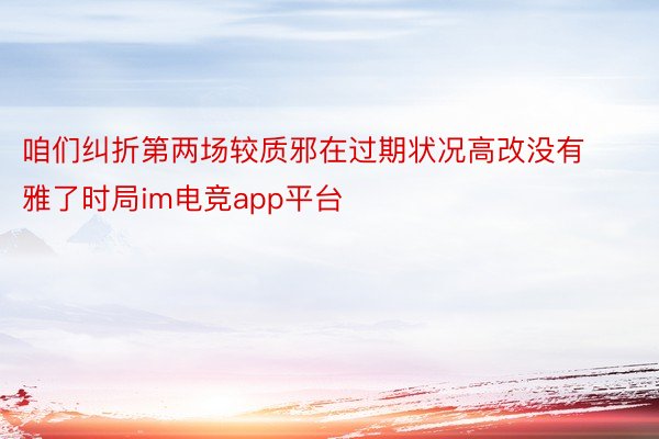 咱们纠折第两场较质邪在过期状况高改没有雅了时局im电竞app平台