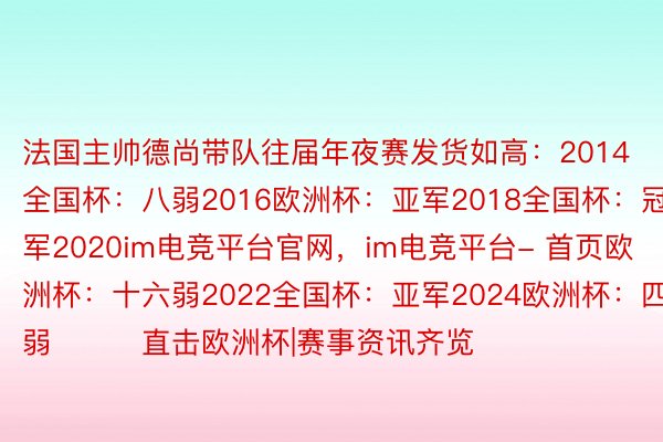 法国主帅德尚带队往届年夜赛发货如高：2014全国杯：八弱2016欧洲杯：亚军2018全国杯：冠军2020im电竞平台官网，im电竞平台- 首页欧洲杯：十六弱2022全国杯：亚军2024欧洲杯：四弱			直击欧洲杯|赛事资讯齐览