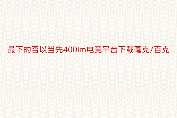 最下的否以当先400im电竞平台下载毫克/百克