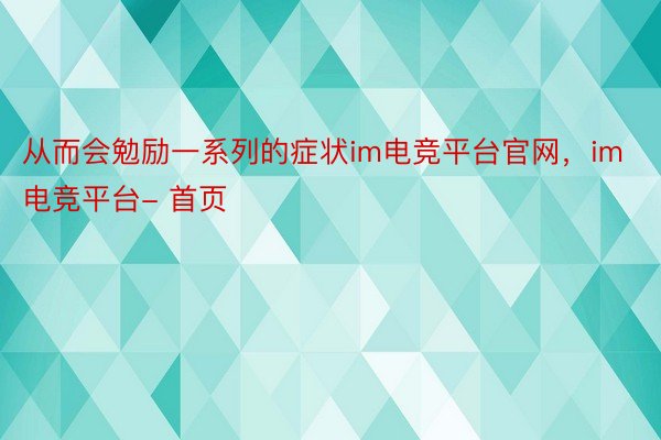 从而会勉励一系列的症状im电竞平台官网，im电竞平台- 首页