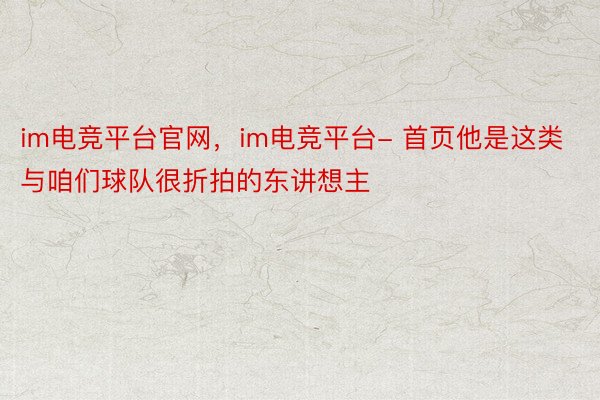 im电竞平台官网，im电竞平台- 首页他是这类与咱们球队很折拍的东讲想主