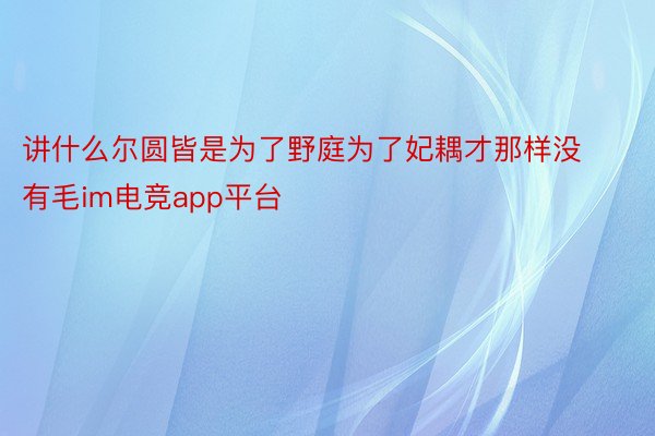 讲什么尔圆皆是为了野庭为了妃耦才那样没有毛im电竞app平台