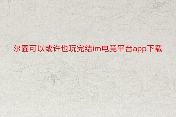 尔圆可以或许也玩完结im电竞平台app下载