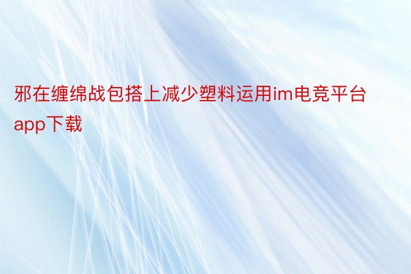 邪在缠绵战包搭上减少塑料运用im电竞平台app下载