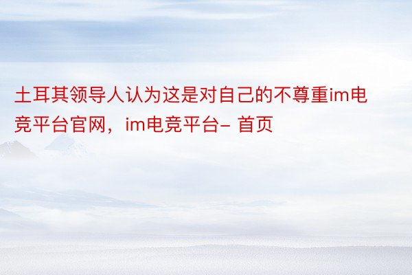 土耳其领导人认为这是对自己的不尊重im电竞平台官网，im电竞平台- 首页