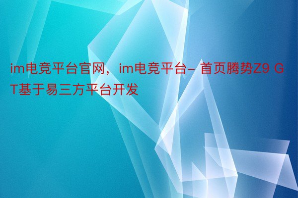 im电竞平台官网，im电竞平台- 首页腾势Z9 GT基于易三方平台开发